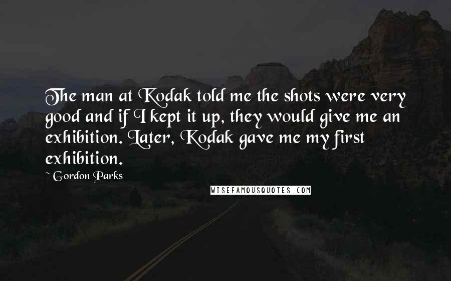 Gordon Parks Quotes: The man at Kodak told me the shots were very good and if I kept it up, they would give me an exhibition. Later, Kodak gave me my first exhibition.