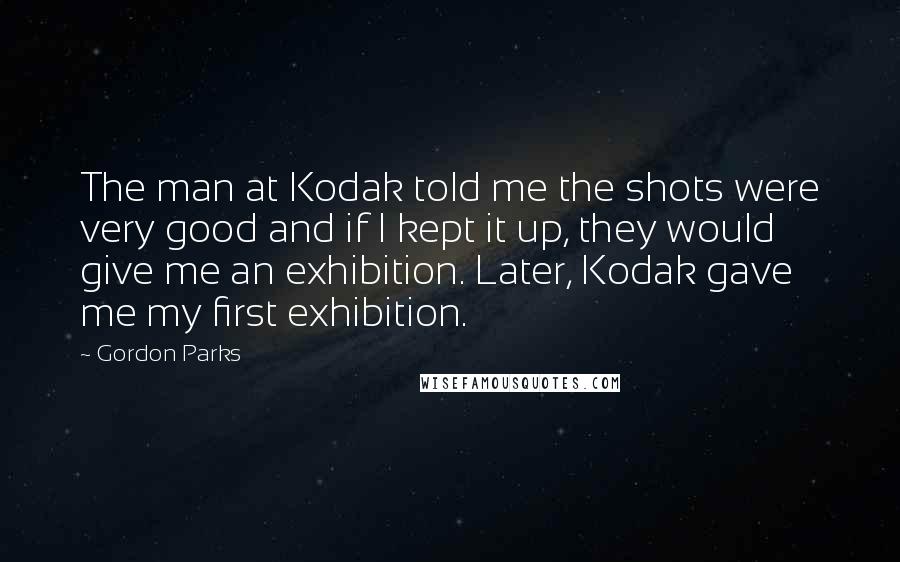 Gordon Parks Quotes: The man at Kodak told me the shots were very good and if I kept it up, they would give me an exhibition. Later, Kodak gave me my first exhibition.