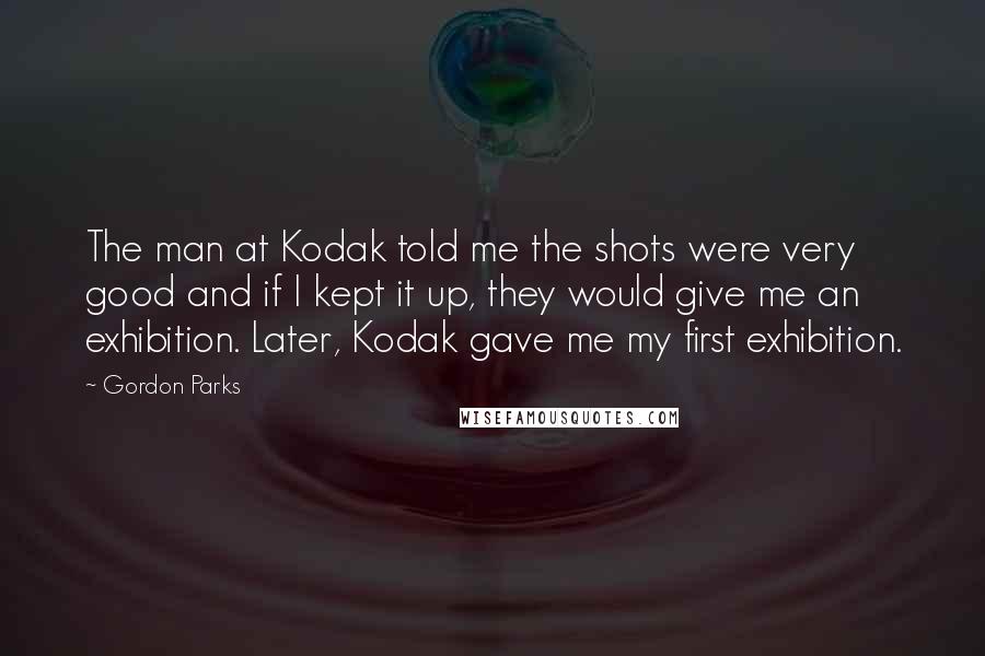 Gordon Parks Quotes: The man at Kodak told me the shots were very good and if I kept it up, they would give me an exhibition. Later, Kodak gave me my first exhibition.