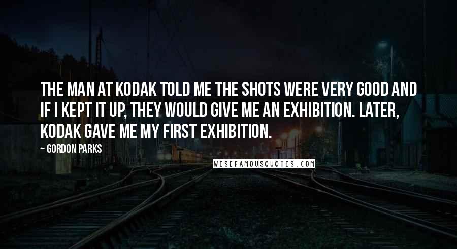 Gordon Parks Quotes: The man at Kodak told me the shots were very good and if I kept it up, they would give me an exhibition. Later, Kodak gave me my first exhibition.