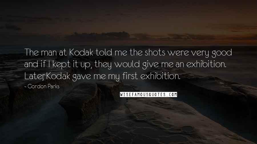 Gordon Parks Quotes: The man at Kodak told me the shots were very good and if I kept it up, they would give me an exhibition. Later, Kodak gave me my first exhibition.