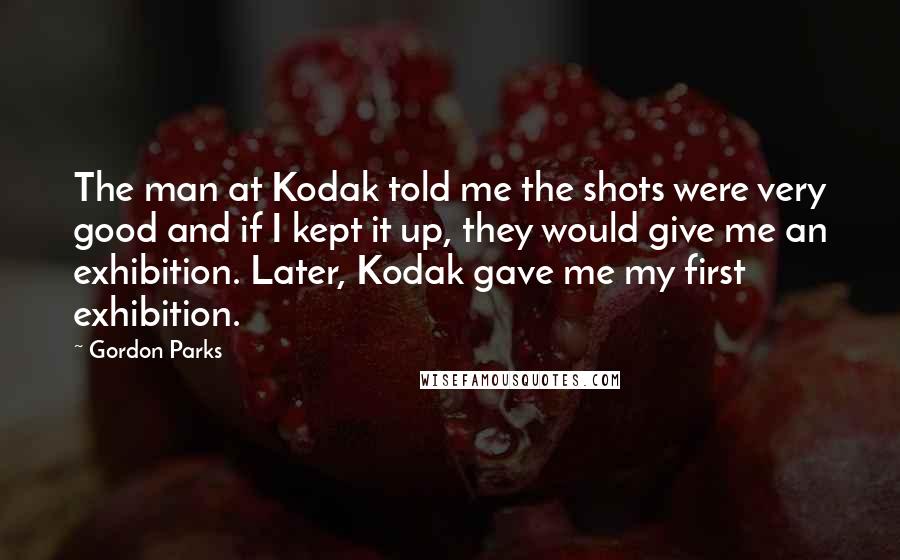 Gordon Parks Quotes: The man at Kodak told me the shots were very good and if I kept it up, they would give me an exhibition. Later, Kodak gave me my first exhibition.