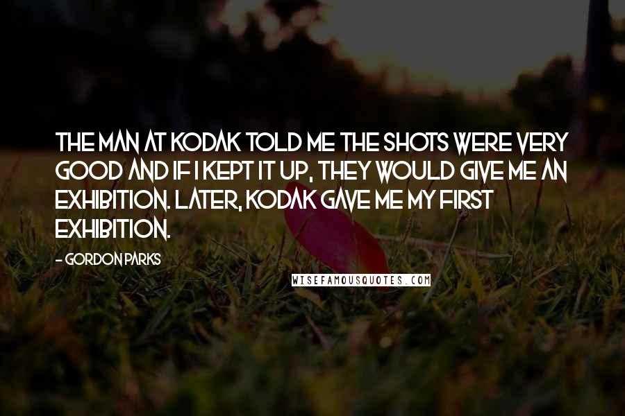 Gordon Parks Quotes: The man at Kodak told me the shots were very good and if I kept it up, they would give me an exhibition. Later, Kodak gave me my first exhibition.