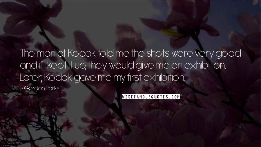 Gordon Parks Quotes: The man at Kodak told me the shots were very good and if I kept it up, they would give me an exhibition. Later, Kodak gave me my first exhibition.