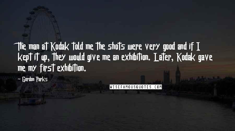 Gordon Parks Quotes: The man at Kodak told me the shots were very good and if I kept it up, they would give me an exhibition. Later, Kodak gave me my first exhibition.