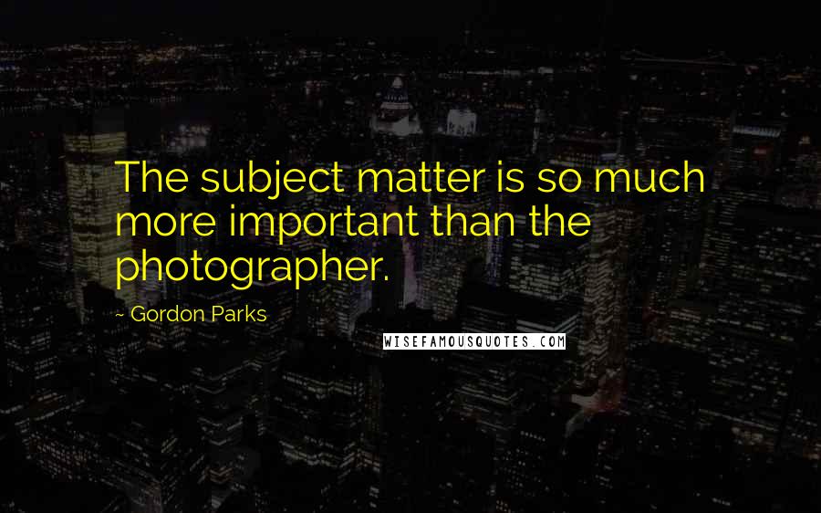 Gordon Parks Quotes: The subject matter is so much more important than the photographer.