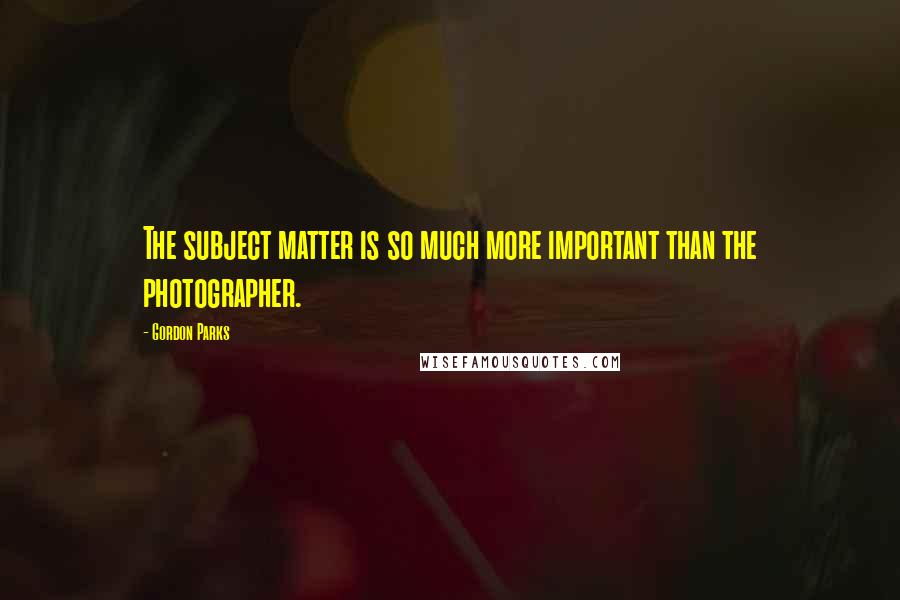Gordon Parks Quotes: The subject matter is so much more important than the photographer.