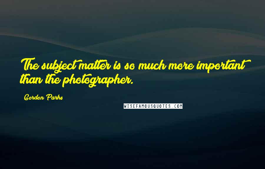 Gordon Parks Quotes: The subject matter is so much more important than the photographer.