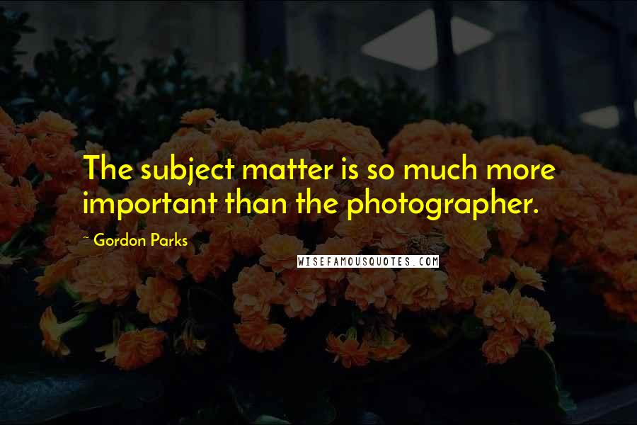 Gordon Parks Quotes: The subject matter is so much more important than the photographer.