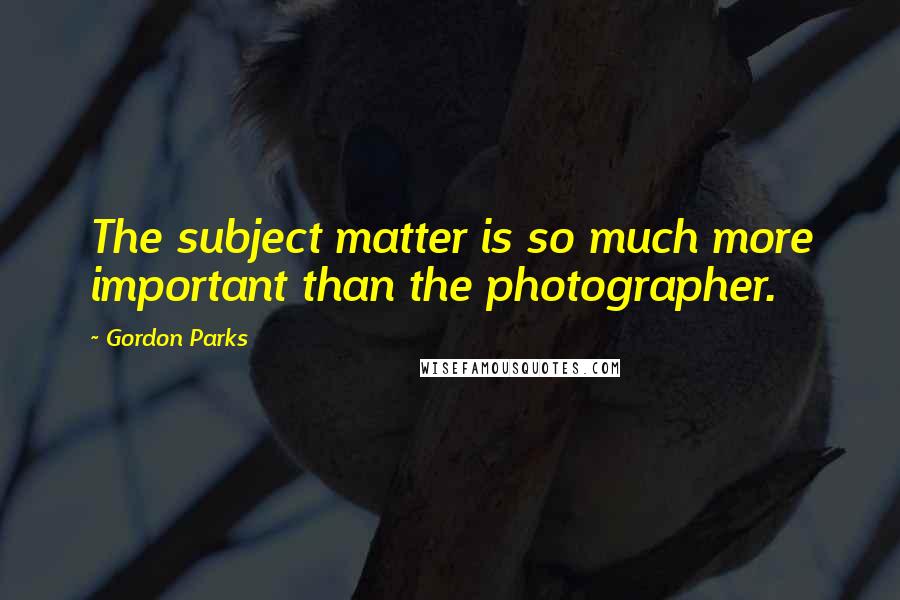 Gordon Parks Quotes: The subject matter is so much more important than the photographer.
