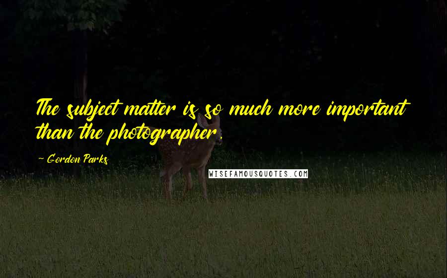 Gordon Parks Quotes: The subject matter is so much more important than the photographer.