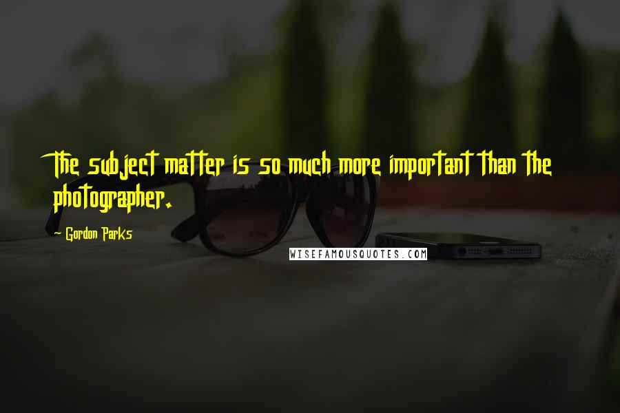 Gordon Parks Quotes: The subject matter is so much more important than the photographer.