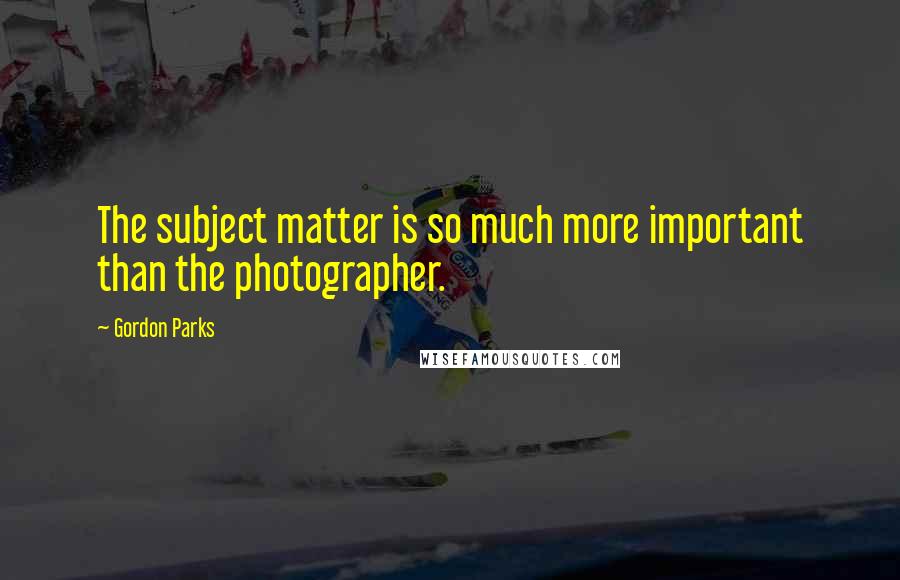 Gordon Parks Quotes: The subject matter is so much more important than the photographer.