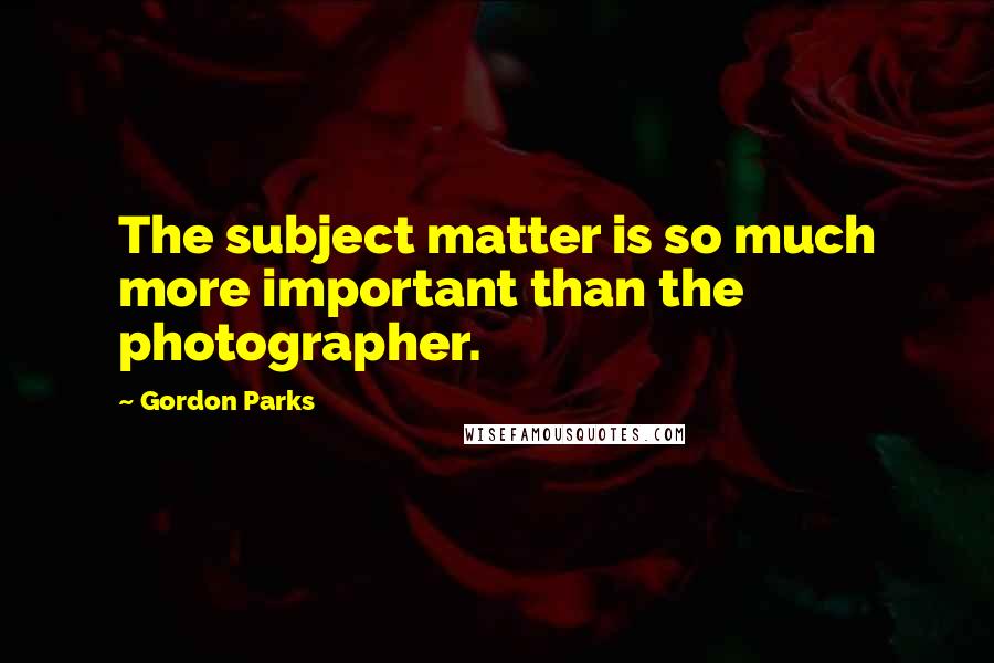 Gordon Parks Quotes: The subject matter is so much more important than the photographer.