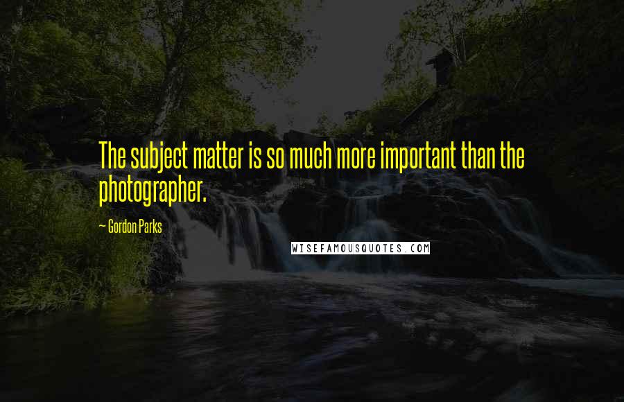 Gordon Parks Quotes: The subject matter is so much more important than the photographer.