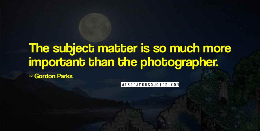 Gordon Parks Quotes: The subject matter is so much more important than the photographer.