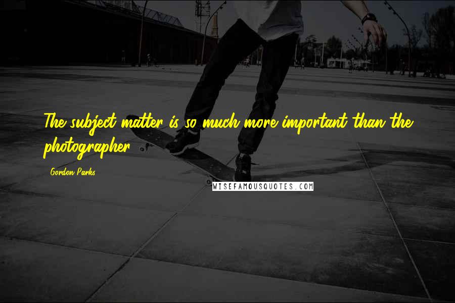 Gordon Parks Quotes: The subject matter is so much more important than the photographer.