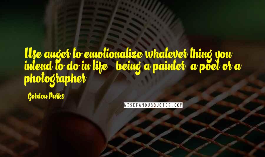 Gordon Parks Quotes: Use anger to emotionalize whatever thing you intend to do in life - being a painter, a poet or a photographer