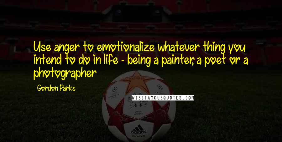 Gordon Parks Quotes: Use anger to emotionalize whatever thing you intend to do in life - being a painter, a poet or a photographer