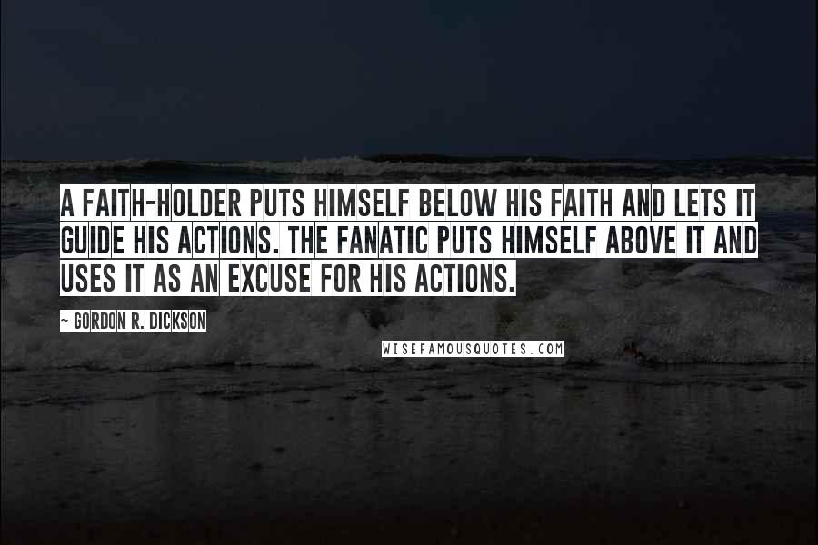 Gordon R. Dickson Quotes: A faith-holder puts himself below his faith and lets it guide his actions. The fanatic puts himself above it and uses it as an excuse for his actions.