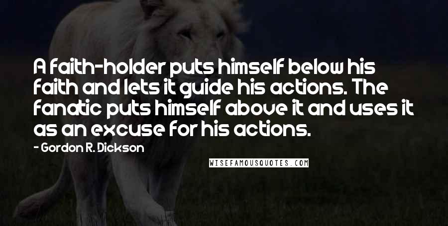 Gordon R. Dickson Quotes: A faith-holder puts himself below his faith and lets it guide his actions. The fanatic puts himself above it and uses it as an excuse for his actions.