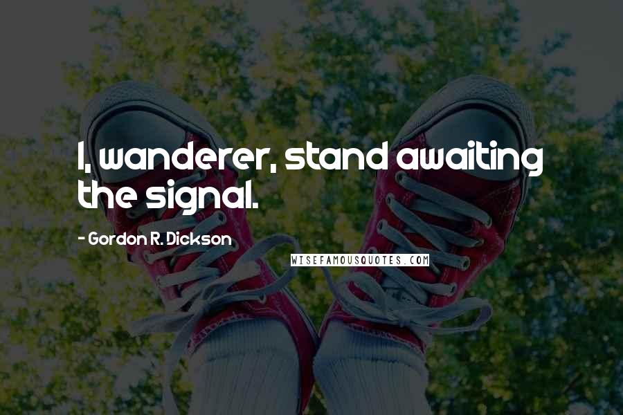 Gordon R. Dickson Quotes: I, wanderer, stand awaiting the signal.
