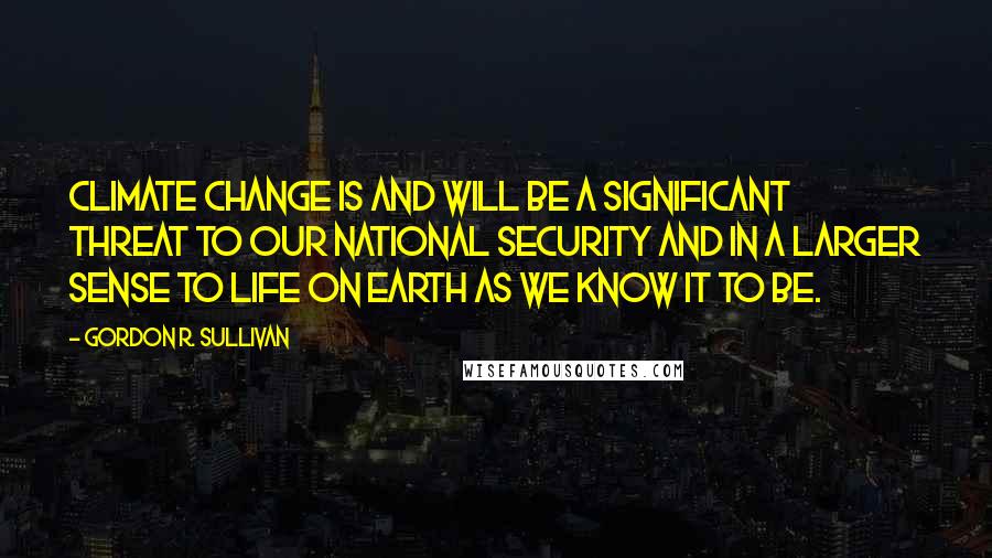 Gordon R. Sullivan Quotes: Climate change is and will be a significant threat to our national security and in a larger sense to life on earth as we know it to be.