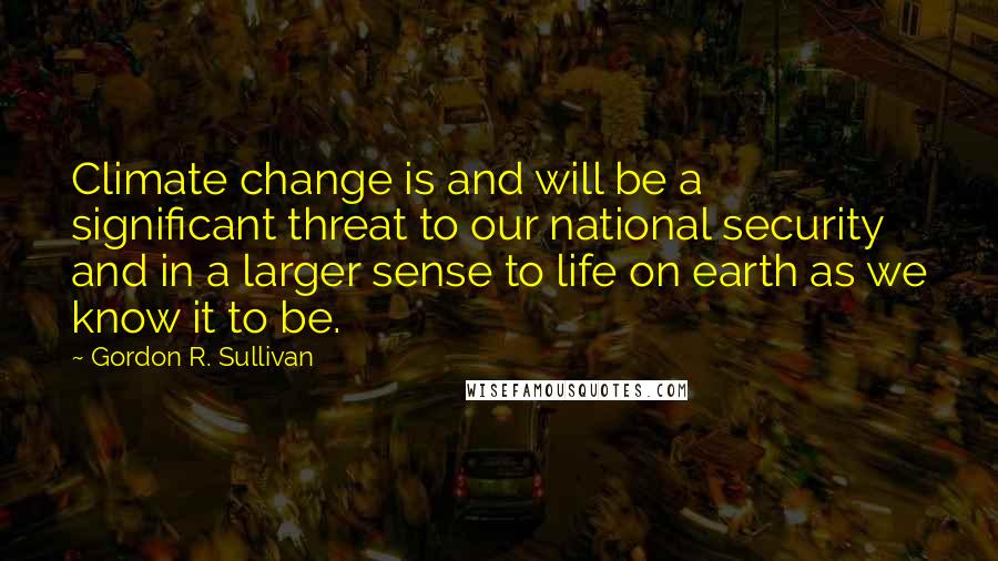 Gordon R. Sullivan Quotes: Climate change is and will be a significant threat to our national security and in a larger sense to life on earth as we know it to be.