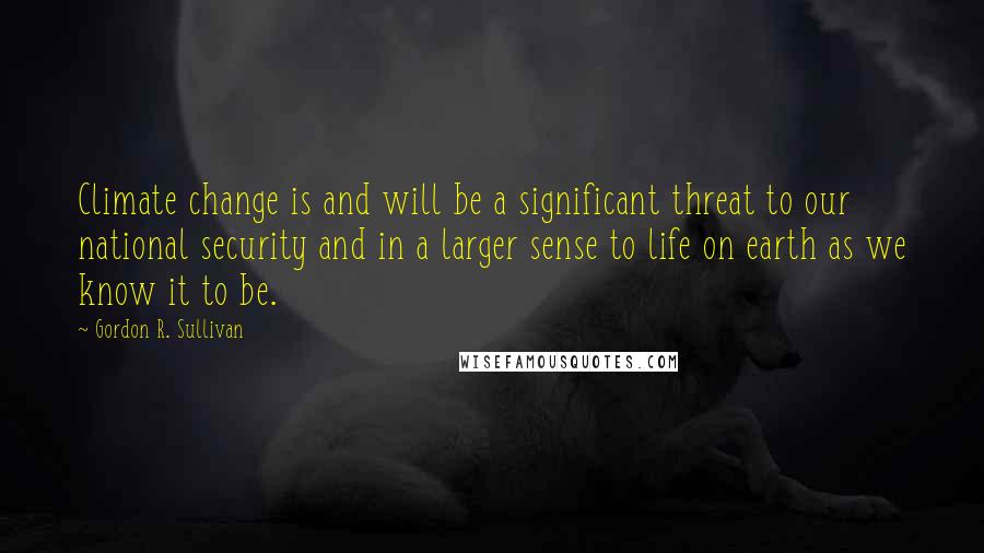 Gordon R. Sullivan Quotes: Climate change is and will be a significant threat to our national security and in a larger sense to life on earth as we know it to be.