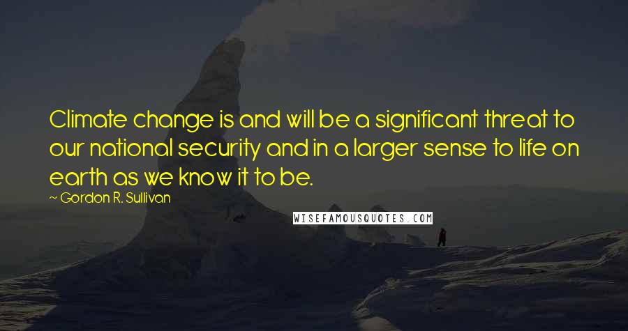 Gordon R. Sullivan Quotes: Climate change is and will be a significant threat to our national security and in a larger sense to life on earth as we know it to be.