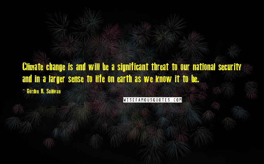 Gordon R. Sullivan Quotes: Climate change is and will be a significant threat to our national security and in a larger sense to life on earth as we know it to be.