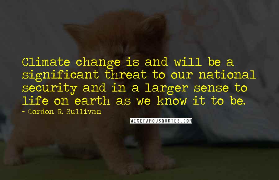 Gordon R. Sullivan Quotes: Climate change is and will be a significant threat to our national security and in a larger sense to life on earth as we know it to be.