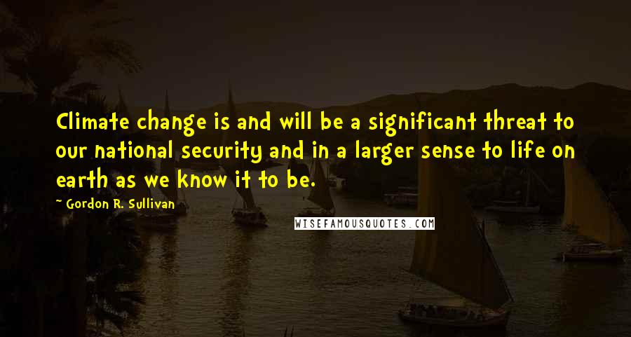 Gordon R. Sullivan Quotes: Climate change is and will be a significant threat to our national security and in a larger sense to life on earth as we know it to be.