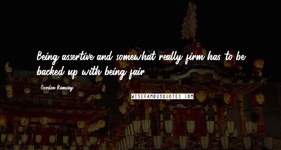 Gordon Ramsay Quotes: Being assertive and somewhat really firm has to be backed up with being fair.