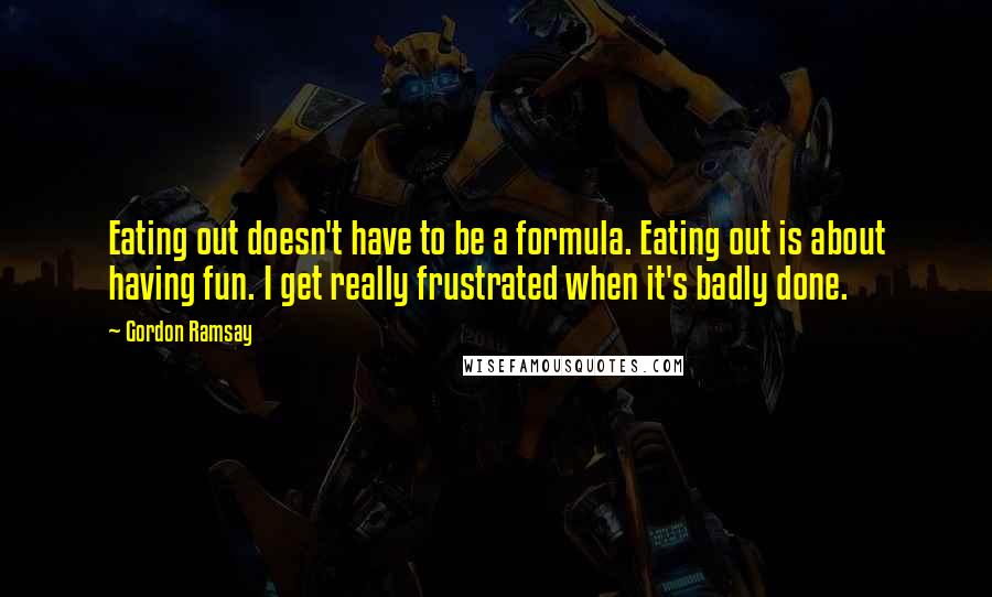 Gordon Ramsay Quotes: Eating out doesn't have to be a formula. Eating out is about having fun. I get really frustrated when it's badly done.