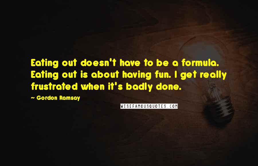 Gordon Ramsay Quotes: Eating out doesn't have to be a formula. Eating out is about having fun. I get really frustrated when it's badly done.