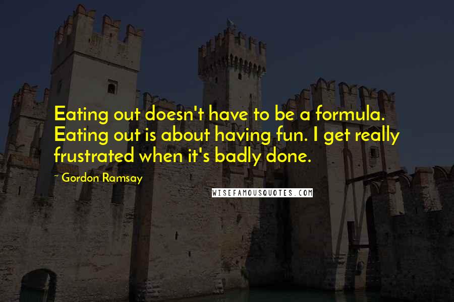 Gordon Ramsay Quotes: Eating out doesn't have to be a formula. Eating out is about having fun. I get really frustrated when it's badly done.