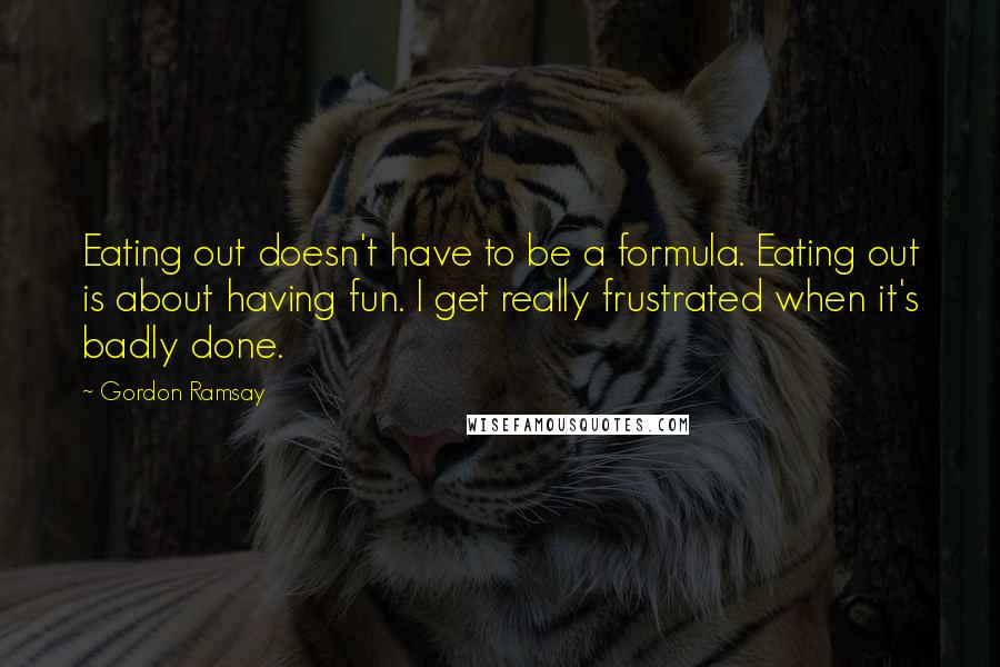 Gordon Ramsay Quotes: Eating out doesn't have to be a formula. Eating out is about having fun. I get really frustrated when it's badly done.