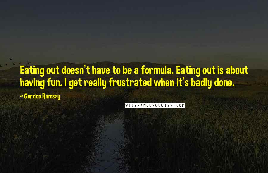 Gordon Ramsay Quotes: Eating out doesn't have to be a formula. Eating out is about having fun. I get really frustrated when it's badly done.