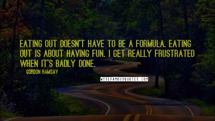 Gordon Ramsay Quotes: Eating out doesn't have to be a formula. Eating out is about having fun. I get really frustrated when it's badly done.