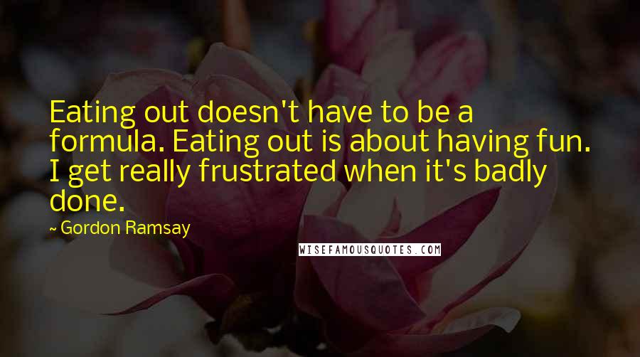 Gordon Ramsay Quotes: Eating out doesn't have to be a formula. Eating out is about having fun. I get really frustrated when it's badly done.