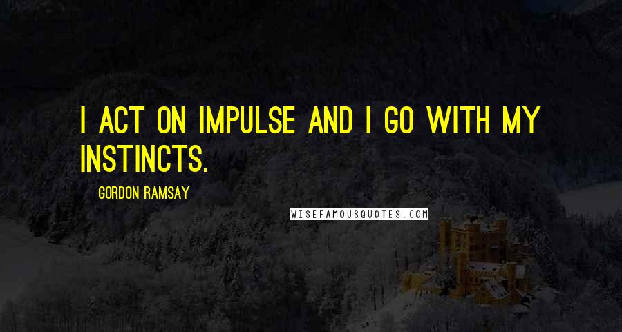 Gordon Ramsay Quotes: I act on impulse and I go with my instincts.