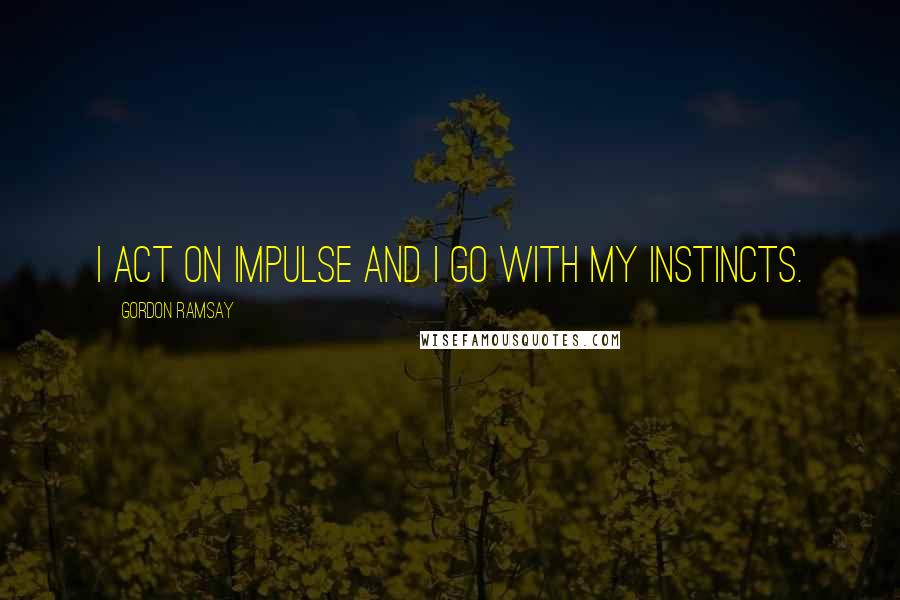 Gordon Ramsay Quotes: I act on impulse and I go with my instincts.