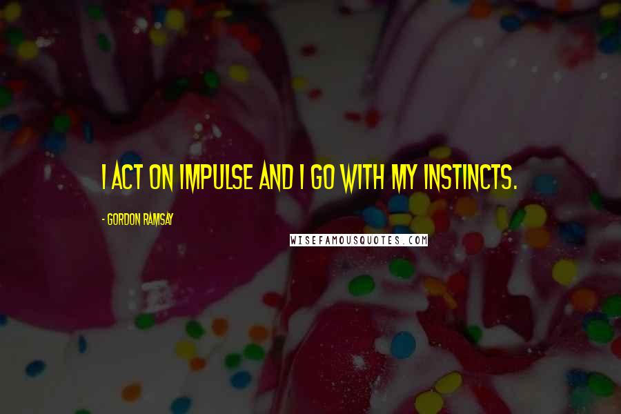 Gordon Ramsay Quotes: I act on impulse and I go with my instincts.