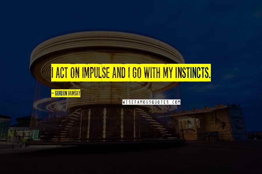 Gordon Ramsay Quotes: I act on impulse and I go with my instincts.