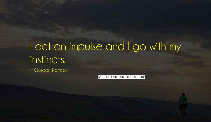 Gordon Ramsay Quotes: I act on impulse and I go with my instincts.