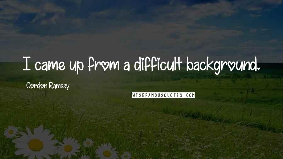 Gordon Ramsay Quotes: I came up from a difficult background.