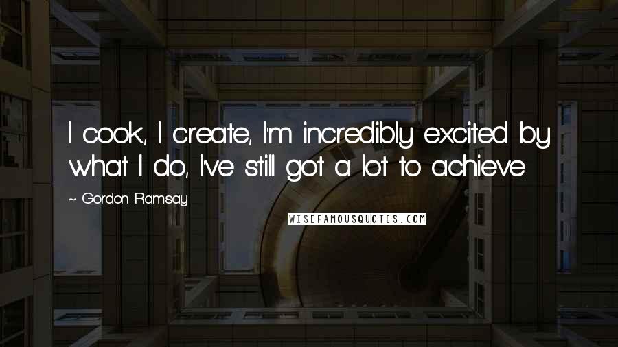 Gordon Ramsay Quotes: I cook, I create, I'm incredibly excited by what I do, I've still got a lot to achieve.