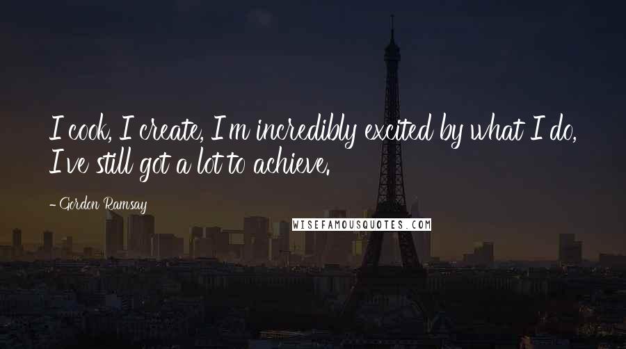 Gordon Ramsay Quotes: I cook, I create, I'm incredibly excited by what I do, I've still got a lot to achieve.