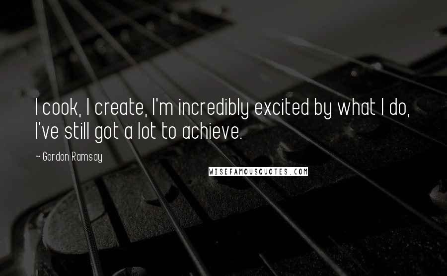 Gordon Ramsay Quotes: I cook, I create, I'm incredibly excited by what I do, I've still got a lot to achieve.